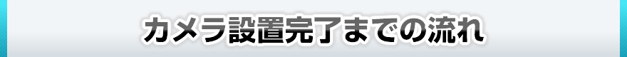 カメラ設置完了までの流れ